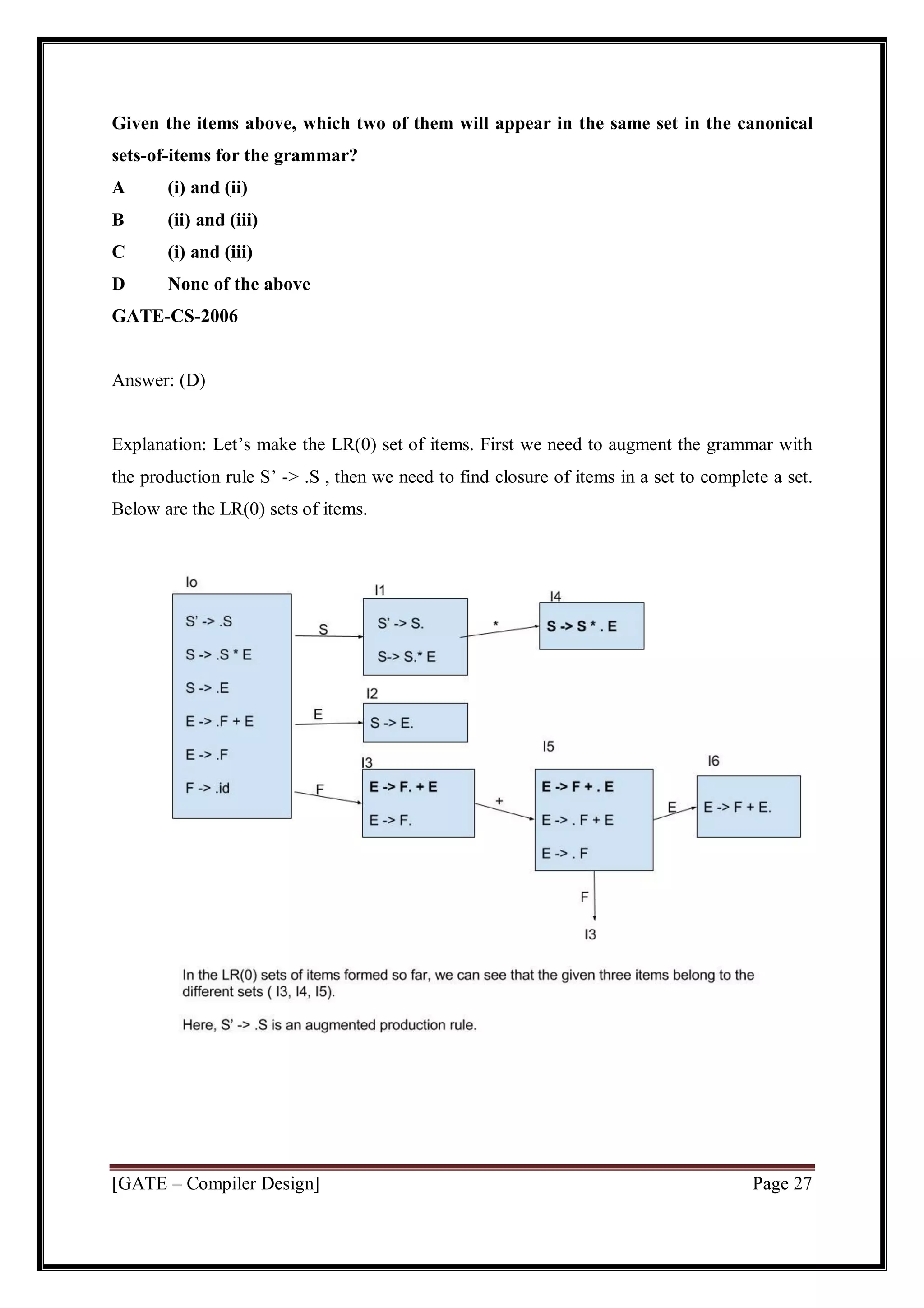 [GATE – Compiler Design] Page 27
Given the items above, which two of them will appear in the same set in the canonical
sets-of-items for the grammar?
A (i) and (ii)
B (ii) and (iii)
C (i) and (iii)
D None of the above
GATE-CS-2006
Answer: (D)
Explanation: Let’s make the LR(0) set of items. First we need to augment the grammar with
the production rule S’ -> .S , then we need to find closure of items in a set to complete a set.
Below are the LR(0) sets of items.
 