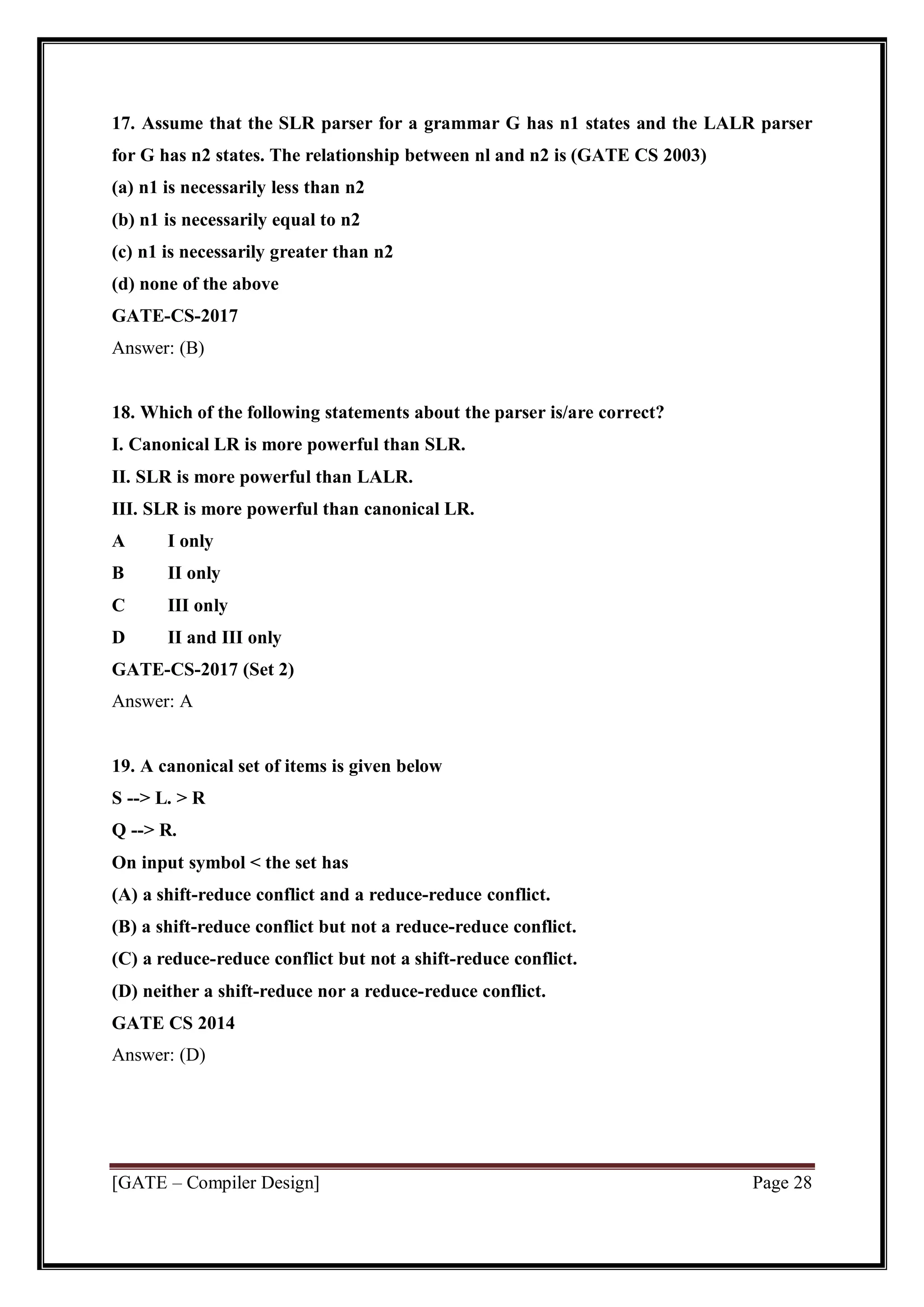 [GATE – Compiler Design] Page 28
17. Assume that the SLR parser for a grammar G has n1 states and the LALR parser
for G has n2 states. The relationship between nl and n2 is (GATE CS 2003)
(a) n1 is necessarily less than n2
(b) n1 is necessarily equal to n2
(c) n1 is necessarily greater than n2
(d) none of the above
GATE-CS-2017
Answer: (B)
18. Which of the following statements about the parser is/are correct?
I. Canonical LR is more powerful than SLR.
II. SLR is more powerful than LALR.
III. SLR is more powerful than canonical LR.
A I only
B II only
C III only
D II and III only
GATE-CS-2017 (Set 2)
Answer: A
19. A canonical set of items is given below
S --> L. > R
Q --> R.
On input symbol < the set has
(A) a shift-reduce conflict and a reduce-reduce conflict.
(B) a shift-reduce conflict but not a reduce-reduce conflict.
(C) a reduce-reduce conflict but not a shift-reduce conflict.
(D) neither a shift-reduce nor a reduce-reduce conflict.
GATE CS 2014
Answer: (D)
 