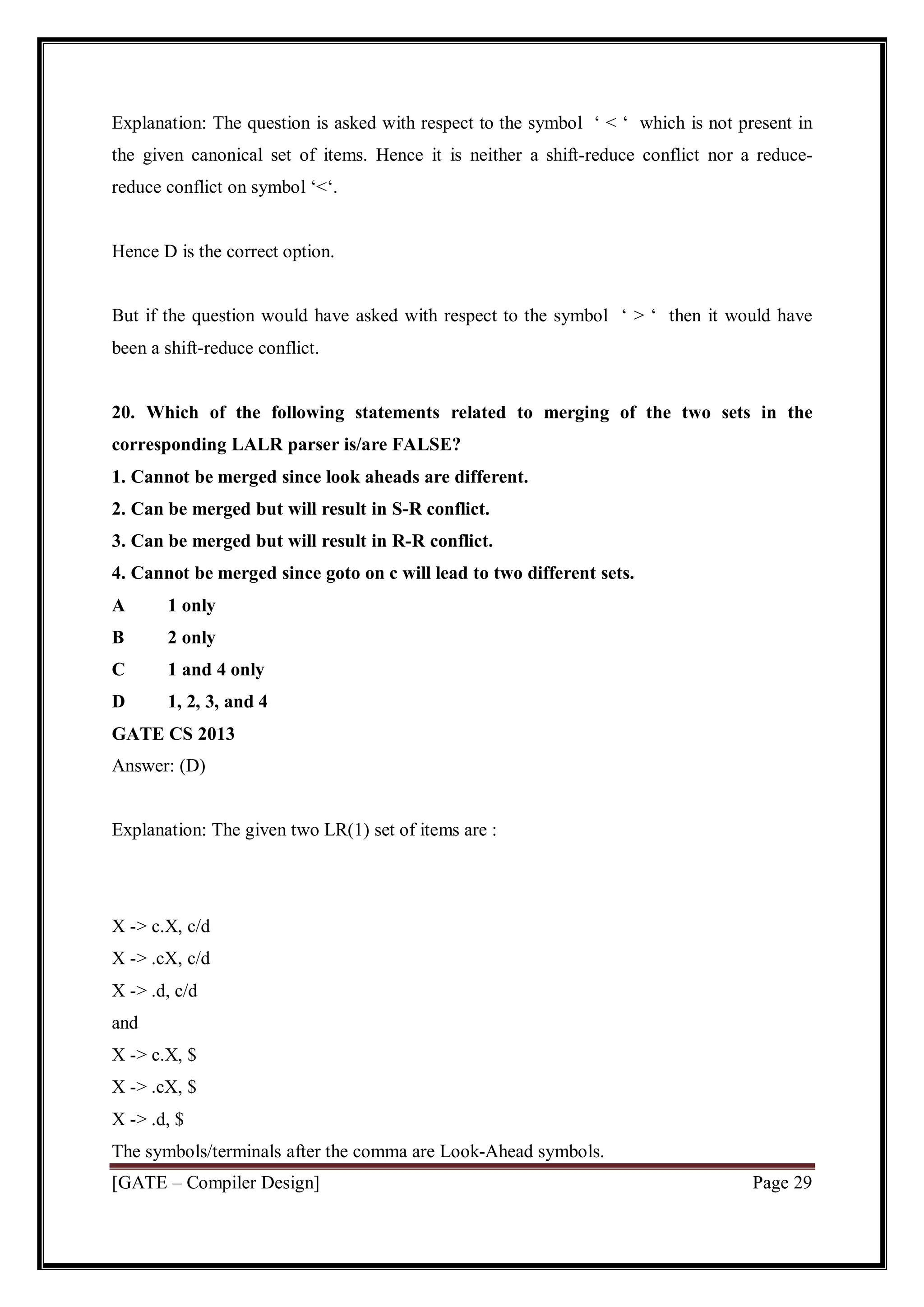 [GATE – Compiler Design] Page 29
Explanation: The question is asked with respect to the symbol ‘ < ‘ which is not present in
the given canonical set of items. Hence it is neither a shift-reduce conflict nor a reduce-
reduce conflict on symbol ‘<‘.
Hence D is the correct option.
But if the question would have asked with respect to the symbol ‘ > ‘ then it would have
been a shift-reduce conflict.
20. Which of the following statements related to merging of the two sets in the
corresponding LALR parser is/are FALSE?
1. Cannot be merged since look aheads are different.
2. Can be merged but will result in S-R conflict.
3. Can be merged but will result in R-R conflict.
4. Cannot be merged since goto on c will lead to two different sets.
A 1 only
B 2 only
C 1 and 4 only
D 1, 2, 3, and 4
GATE CS 2013
Answer: (D)
Explanation: The given two LR(1) set of items are :
X -> c.X, c/d
X -> .cX, c/d
X -> .d, c/d
and
X -> c.X, $
X -> .cX, $
X -> .d, $
The symbols/terminals after the comma are Look-Ahead symbols.
 