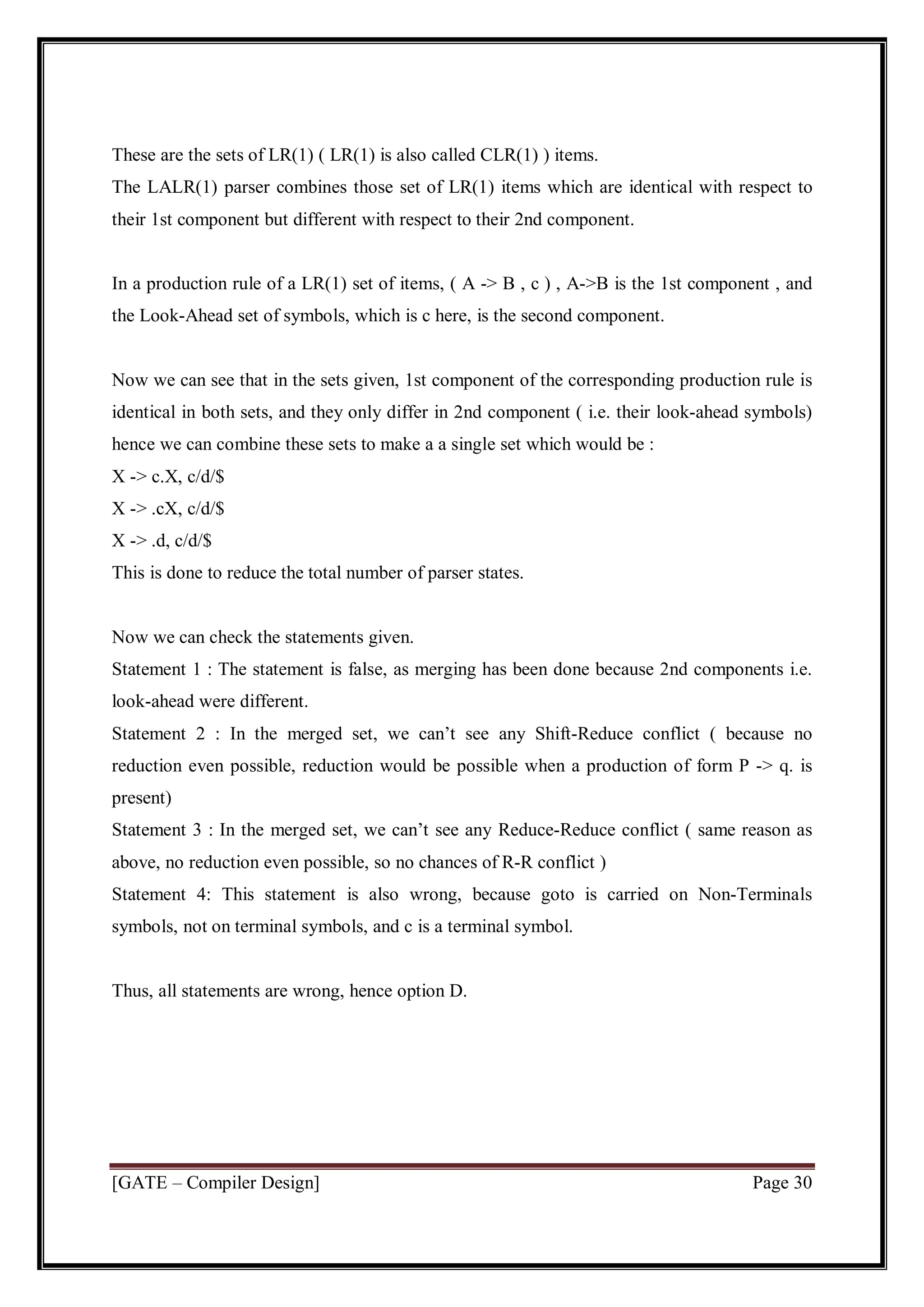 [GATE – Compiler Design] Page 30
These are the sets of LR(1) ( LR(1) is also called CLR(1) ) items.
The LALR(1) parser combines those set of LR(1) items which are identical with respect to
their 1st component but different with respect to their 2nd component.
In a production rule of a LR(1) set of items, ( A -> B , c ) , A->B is the 1st component , and
the Look-Ahead set of symbols, which is c here, is the second component.
Now we can see that in the sets given, 1st component of the corresponding production rule is
identical in both sets, and they only differ in 2nd component ( i.e. their look-ahead symbols)
hence we can combine these sets to make a a single set which would be :
X -> c.X, c/d/$
X -> .cX, c/d/$
X -> .d, c/d/$
This is done to reduce the total number of parser states.
Now we can check the statements given.
Statement 1 : The statement is false, as merging has been done because 2nd components i.e.
look-ahead were different.
Statement 2 : In the merged set, we can’t see any Shift-Reduce conflict ( because no
reduction even possible, reduction would be possible when a production of form P -> q. is
present)
Statement 3 : In the merged set, we can’t see any Reduce-Reduce conflict ( same reason as
above, no reduction even possible, so no chances of R-R conflict )
Statement 4: This statement is also wrong, because goto is carried on Non-Terminals
symbols, not on terminal symbols, and c is a terminal symbol.
Thus, all statements are wrong, hence option D.
 