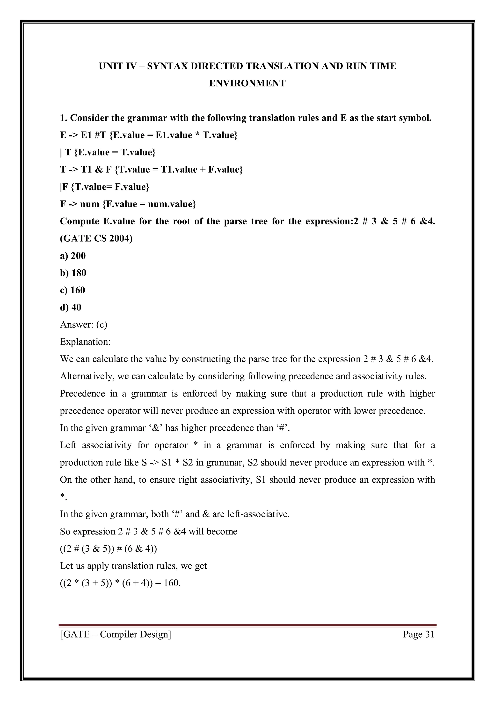[GATE – Compiler Design] Page 31
UNIT IV – SYNTAX DIRECTED TRANSLATION AND RUN TIME
ENVIRONMENT
1. Consider the grammar with the following translation rules and E as the start symbol.
E -> E1 #T {E.value = E1.value * T.value}
| T {E.value = T.value}
T -> T1 & F {T.value = T1.value + F.value}
|F {T.value= F.value}
F -> num {F.value = num.value}
Compute E.value for the root of the parse tree for the expression:2 # 3 & 5 # 6 &4.
(GATE CS 2004)
a) 200
b) 180
c) 160
d) 40
Answer: (c)
Explanation:
We can calculate the value by constructing the parse tree for the expression 2 # 3 & 5 # 6 &4.
Alternatively, we can calculate by considering following precedence and associativity rules.
Precedence in a grammar is enforced by making sure that a production rule with higher
precedence operator will never produce an expression with operator with lower precedence.
In the given grammar ‘&’ has higher precedence than ‘#’.
Left associativity for operator * in a grammar is enforced by making sure that for a
production rule like S -> S1 * S2 in grammar, S2 should never produce an expression with *.
On the other hand, to ensure right associativity, S1 should never produce an expression with
*.
In the given grammar, both ‘#’ and & are left-associative.
So expression 2 # 3 & 5 # 6 &4 will become
((2 # (3 & 5)) # (6 & 4))
Let us apply translation rules, we get
((2 * (3 + 5)) * (6 + 4)) = 160.
 
