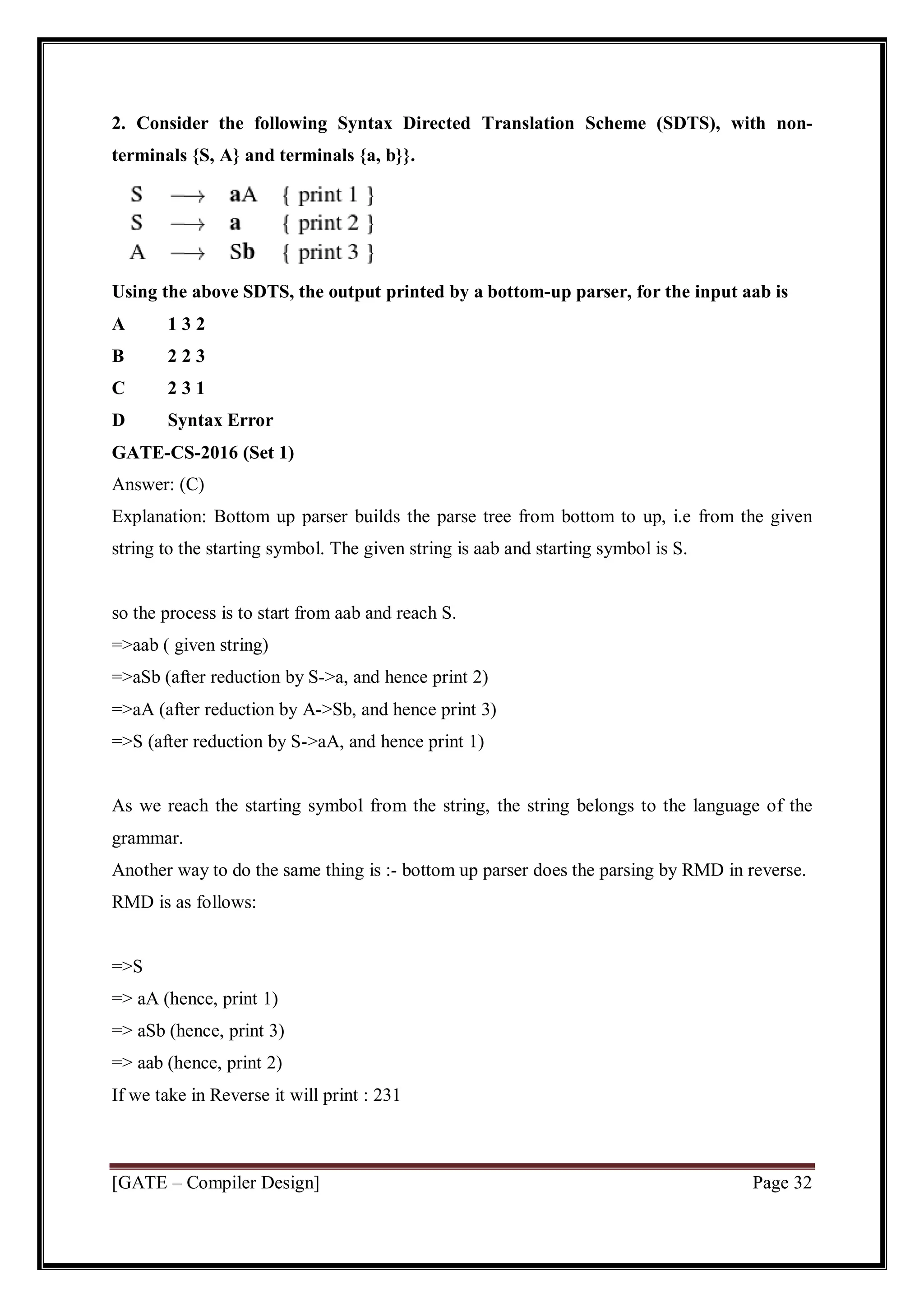 [GATE – Compiler Design] Page 32
2. Consider the following Syntax Directed Translation Scheme (SDTS), with non-
terminals {S, A} and terminals {a, b}}.
Using the above SDTS, the output printed by a bottom-up parser, for the input aab is
A 1 3 2
B 2 2 3
C 2 3 1
D Syntax Error
GATE-CS-2016 (Set 1)
Answer: (C)
Explanation: Bottom up parser builds the parse tree from bottom to up, i.e from the given
string to the starting symbol. The given string is aab and starting symbol is S.
so the process is to start from aab and reach S.
=>aab ( given string)
=>aSb (after reduction by S->a, and hence print 2)
=>aA (after reduction by A->Sb, and hence print 3)
=>S (after reduction by S->aA, and hence print 1)
As we reach the starting symbol from the string, the string belongs to the language of the
grammar.
Another way to do the same thing is :- bottom up parser does the parsing by RMD in reverse.
RMD is as follows:
=>S
=> aA (hence, print 1)
=> aSb (hence, print 3)
=> aab (hence, print 2)
If we take in Reverse it will print : 231
 