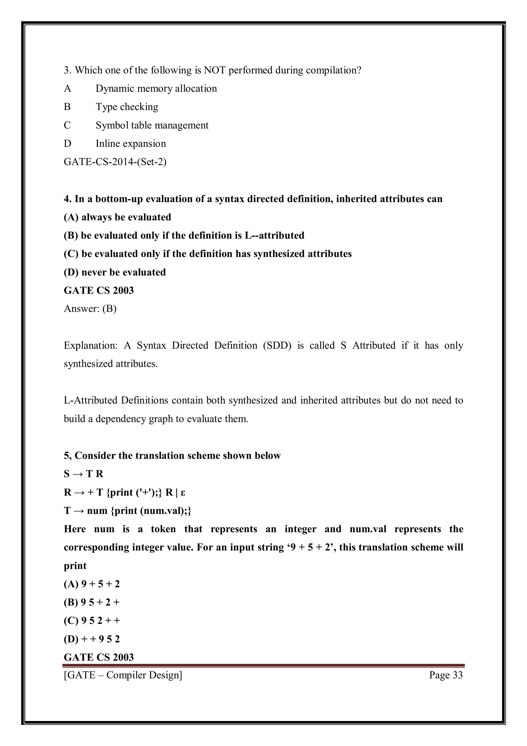 [GATE – Compiler Design] Page 33
3. Which one of the following is NOT performed during compilation?
A Dynamic memory allocation
B Type checking
C Symbol table management
D Inline expansion
GATE-CS-2014-(Set-2)
4. In a bottom-up evaluation of a syntax directed definition, inherited attributes can
(A) always be evaluated
(B) be evaluated only if the definition is L--attributed
(C) be evaluated only if the definition has synthesized attributes
(D) never be evaluated
GATE CS 2003
Answer: (B)
Explanation: A Syntax Directed Definition (SDD) is called S Attributed if it has only
synthesized attributes.
L-Attributed Definitions contain both synthesized and inherited attributes but do not need to
build a dependency graph to evaluate them.
5, Consider the translation scheme shown below
S → T R
R → + T {print ('+');} R | ε
T → num {print (num.val);}
Here num is a token that represents an integer and num.val represents the
corresponding integer value. For an input string ‘9 + 5 + 2’, this translation scheme will
print
(A) 9 + 5 + 2
(B) 9 5 + 2 +
(C) 9 5 2 + +
(D) + + 9 5 2
GATE CS 2003
 