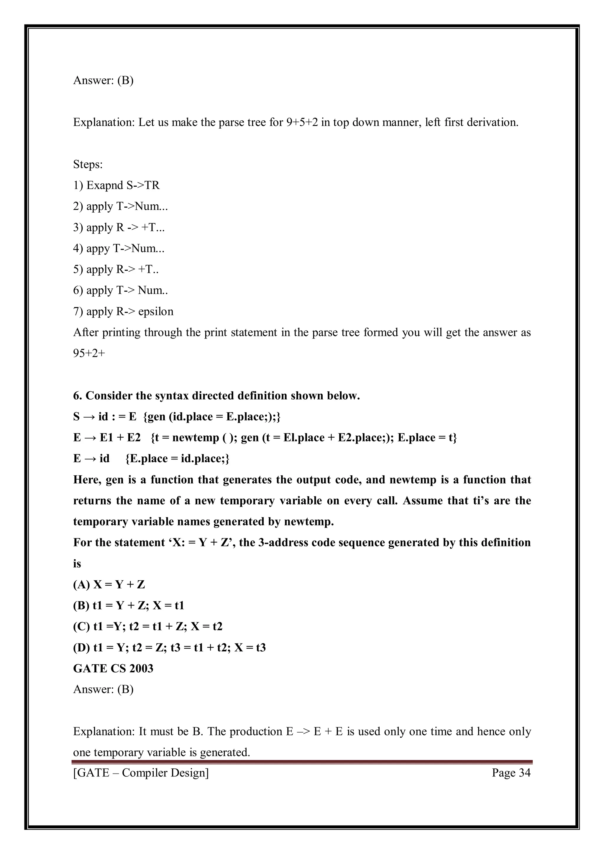 [GATE – Compiler Design] Page 34
Answer: (B)
Explanation: Let us make the parse tree for 9+5+2 in top down manner, left first derivation.
Steps:
1) Exapnd S->TR
2) apply T->Num...
3) apply R -> +T...
4) appy T->Num...
5) apply R-> +T..
6) apply T-> Num..
7) apply R-> epsilon
After printing through the print statement in the parse tree formed you will get the answer as
95+2+
6. Consider the syntax directed definition shown below.
S → id : = E {gen (id.place = E.place;);}
E → E1 + E2 {t = newtemp ( ); gen (t = El.place + E2.place;); E.place = t}
E → id {E.place = id.place;}
Here, gen is a function that generates the output code, and newtemp is a function that
returns the name of a new temporary variable on every call. Assume that ti’s are the
temporary variable names generated by newtemp.
For the statement ‘X: = Y + Z’, the 3-address code sequence generated by this definition
is
(A) X = Y + Z
(B) t1 = Y + Z; X = t1
(C) t1 =Y; t2 = t1 + Z; X = t2
(D) t1 = Y; t2 = Z; t3 = t1 + t2; X = t3
GATE CS 2003
Answer: (B)
Explanation: It must be B. The production E –> E + E is used only one time and hence only
one temporary variable is generated.
 