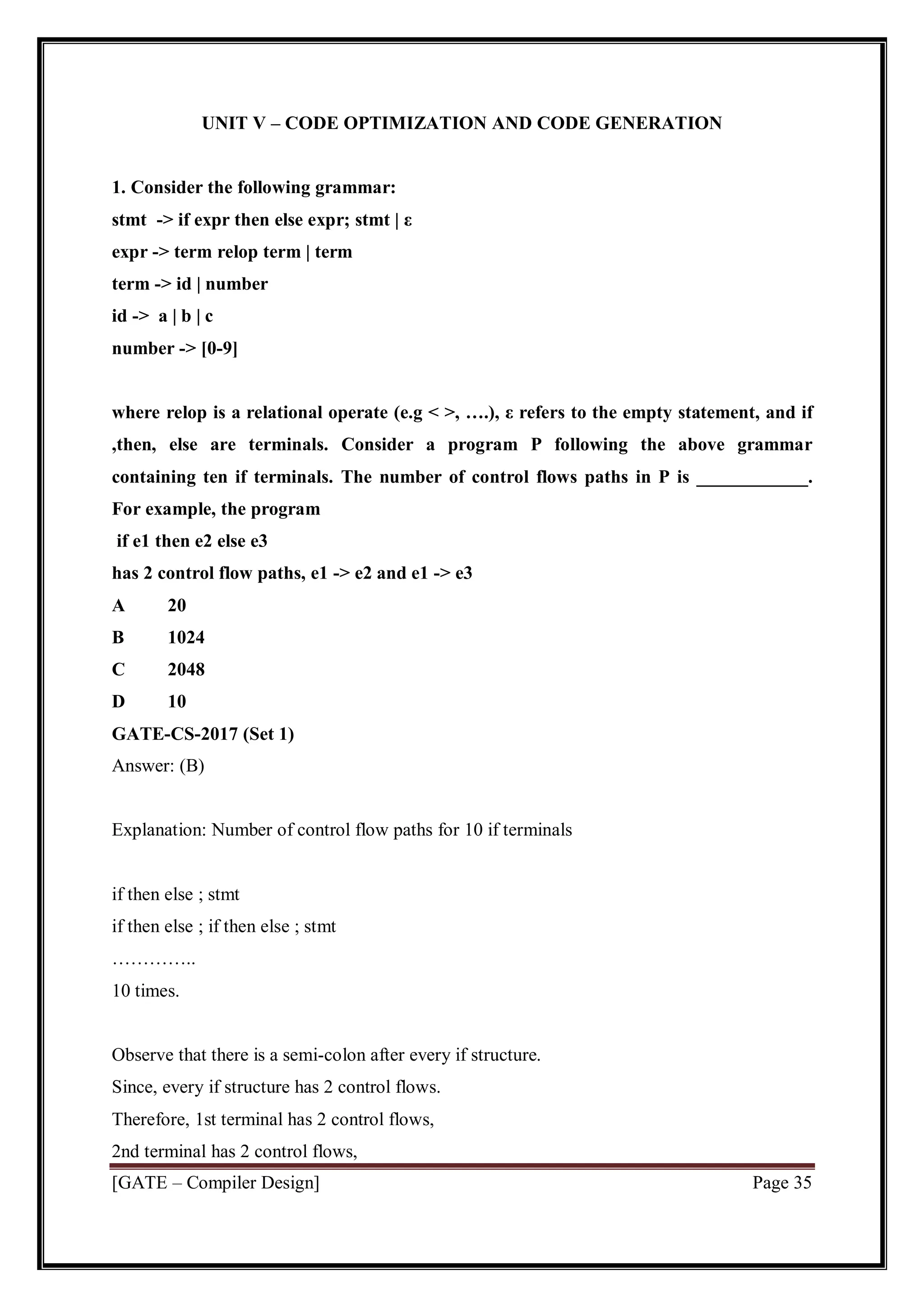 [GATE – Compiler Design] Page 35
UNIT V – CODE OPTIMIZATION AND CODE GENERATION
1. Consider the following grammar:
stmt -> if expr then else expr; stmt | ε
expr -> term relop term | term
term -> id | number
id -> a | b | c
number -> [0-9]
where relop is a relational operate (e.g < >, ….), ε refers to the empty statement, and if
,then, else are terminals. Consider a program P following the above grammar
containing ten if terminals. The number of control flows paths in P is ____________.
For example, the program
if e1 then e2 else e3
has 2 control flow paths, e1 -> e2 and e1 -> e3
A 20
B 1024
C 2048
D 10
GATE-CS-2017 (Set 1)
Answer: (B)
Explanation: Number of control flow paths for 10 if terminals
if then else ; stmt
if then else ; if then else ; stmt
…………..
10 times.
Observe that there is a semi-colon after every if structure.
Since, every if structure has 2 control flows.
Therefore, 1st terminal has 2 control flows,
2nd terminal has 2 control flows,
 