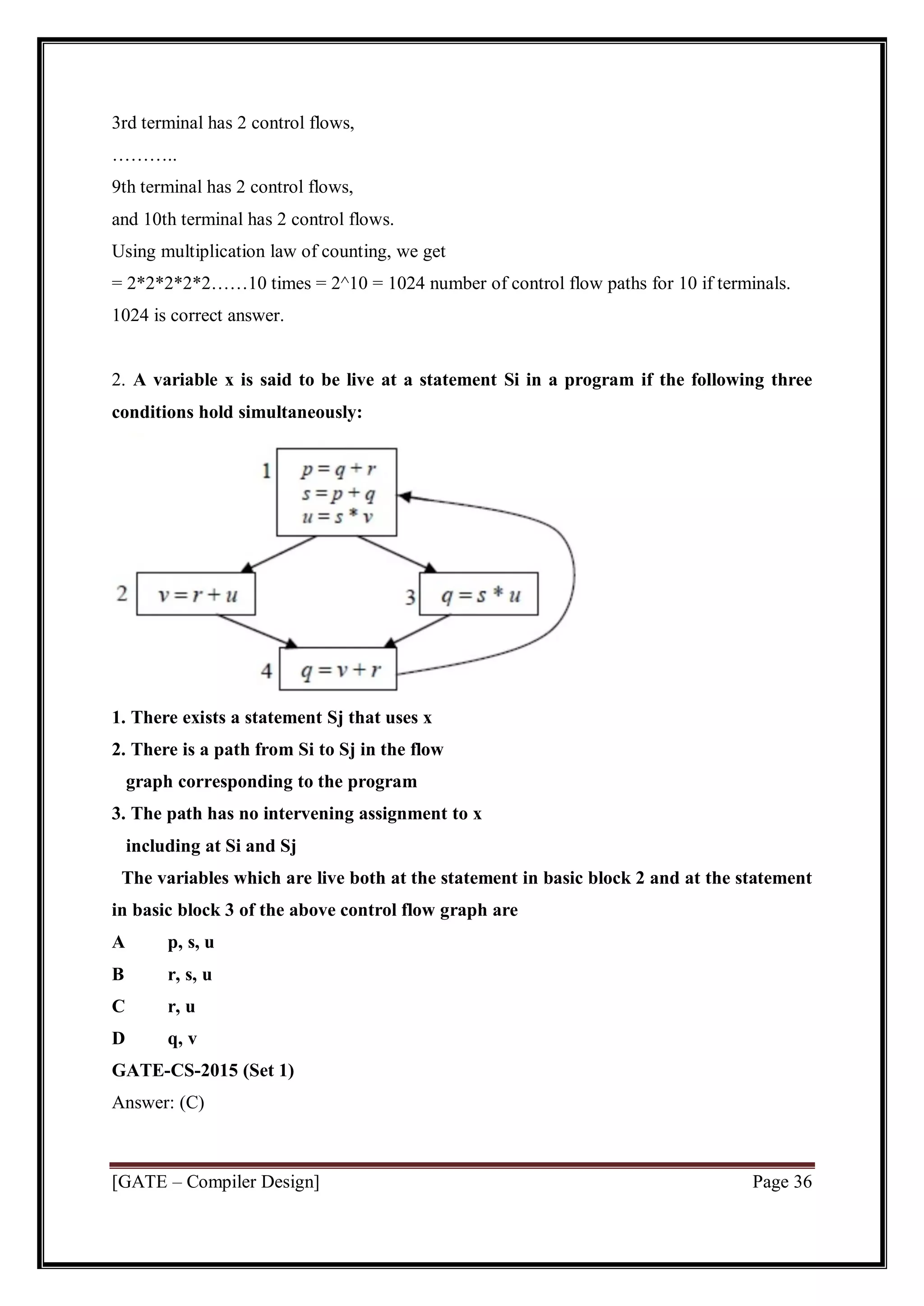 [GATE – Compiler Design] Page 36
3rd terminal has 2 control flows,
………..
9th terminal has 2 control flows,
and 10th terminal has 2 control flows.
Using multiplication law of counting, we get
= 2*2*2*2*2……10 times = 2^10 = 1024 number of control flow paths for 10 if terminals.
1024 is correct answer.
2. A variable x is said to be live at a statement Si in a program if the following three
conditions hold simultaneously:
1. There exists a statement Sj that uses x
2. There is a path from Si to Sj in the flow
graph corresponding to the program
3. The path has no intervening assignment to x
including at Si and Sj
The variables which are live both at the statement in basic block 2 and at the statement
in basic block 3 of the above control flow graph are
A p, s, u
B r, s, u
C r, u
D q, v
GATE-CS-2015 (Set 1)
Answer: (C)
 