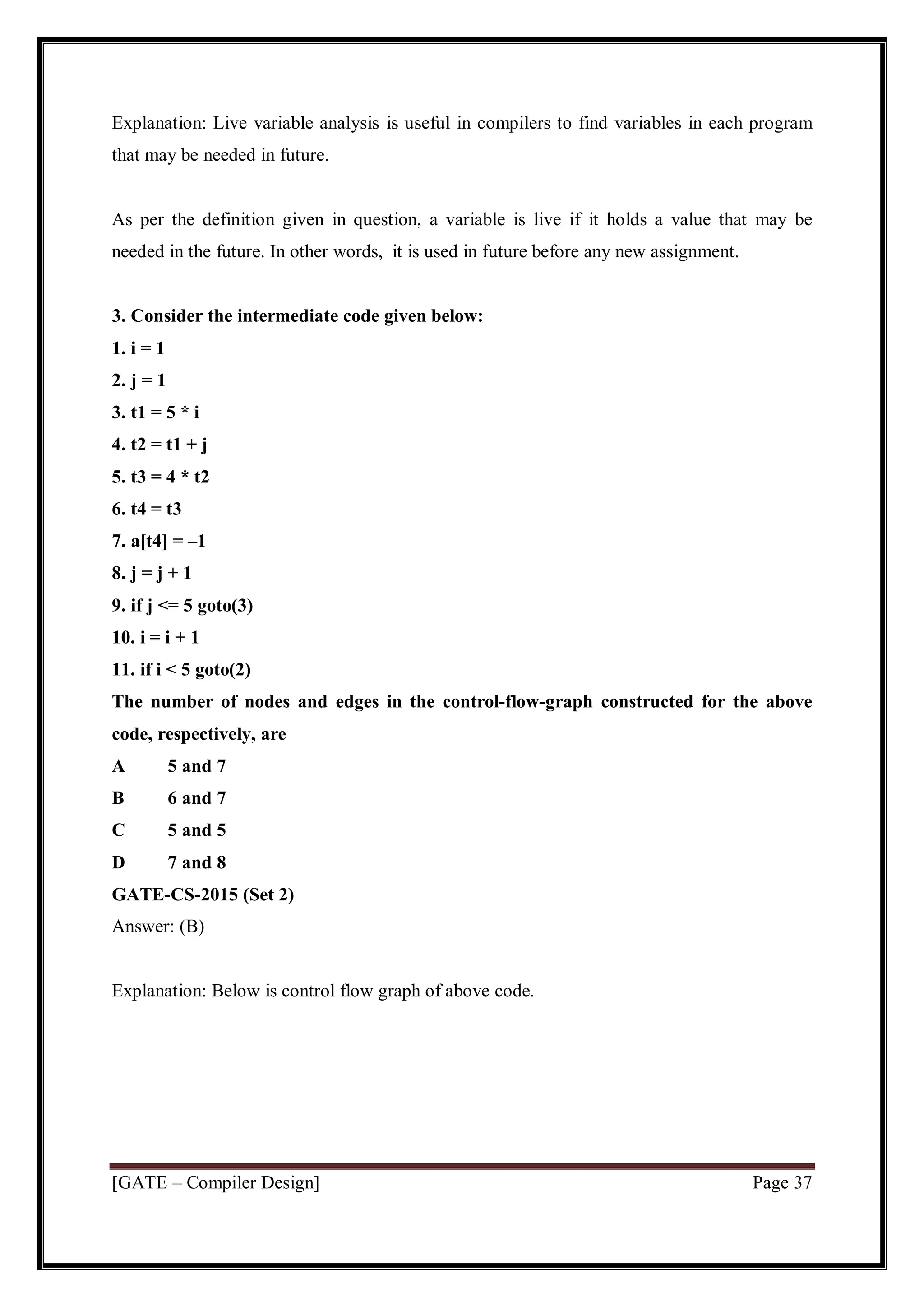 [GATE – Compiler Design] Page 37
Explanation: Live variable analysis is useful in compilers to find variables in each program
that may be needed in future.
As per the definition given in question, a variable is live if it holds a value that may be
needed in the future. In other words, it is used in future before any new assignment.
3. Consider the intermediate code given below:
1. i = 1
2. j = 1
3. t1 = 5 * i
4. t2 = t1 + j
5. t3 = 4 * t2
6. t4 = t3
7. a[t4] = –1
8. j = j + 1
9. if j <= 5 goto(3)
10. i = i + 1
11. if i < 5 goto(2)
The number of nodes and edges in the control-flow-graph constructed for the above
code, respectively, are
A 5 and 7
B 6 and 7
C 5 and 5
D 7 and 8
GATE-CS-2015 (Set 2)
Answer: (B)
Explanation: Below is control flow graph of above code.
 