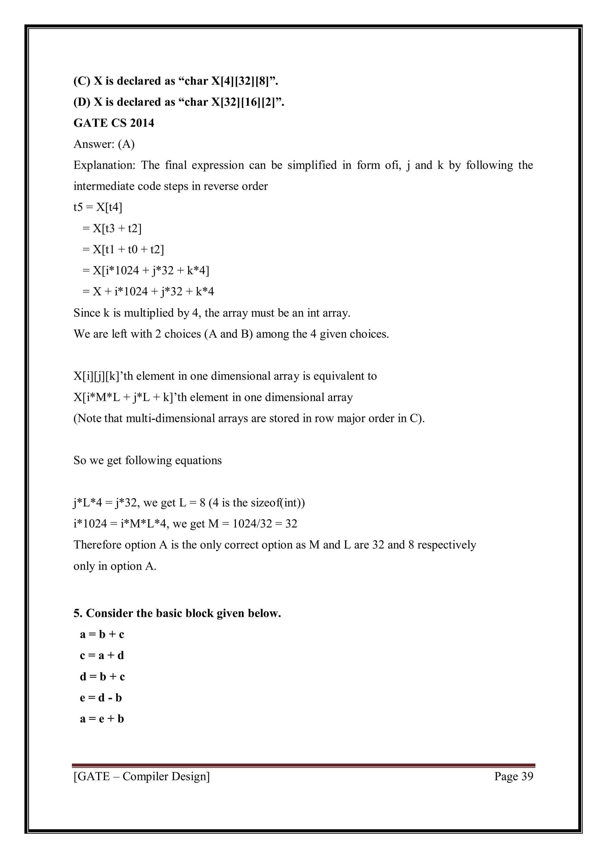 [GATE – Compiler Design] Page 39
(C) X is declared as “char X[4][32][8]”.
(D) X is declared as “char X[32][16][2]”.
GATE CS 2014
Answer: (A)
Explanation: The final expression can be simplified in form ofi, j and k by following the
intermediate code steps in reverse order
t5 = X[t4]
= X[t3 + t2]
= X[t1 + t0 + t2]
= X[i*1024 + j*32 + k*4]
= X + i*1024 + j*32 + k*4
Since k is multiplied by 4, the array must be an int array.
We are left with 2 choices (A and B) among the 4 given choices.
X[i][j][k]’th element in one dimensional array is equivalent to
X[i*M*L + j*L + k]’th element in one dimensional array
(Note that multi-dimensional arrays are stored in row major order in C).
So we get following equations
j*L*4 = j*32, we get L = 8 (4 is the sizeof(int))
i*1024 = i*M*L*4, we get M = 1024/32 = 32
Therefore option A is the only correct option as M and L are 32 and 8 respectively
only in option A.
5. Consider the basic block given below.
a = b + c
c = a + d
d = b + c
e = d - b
a = e + b
 