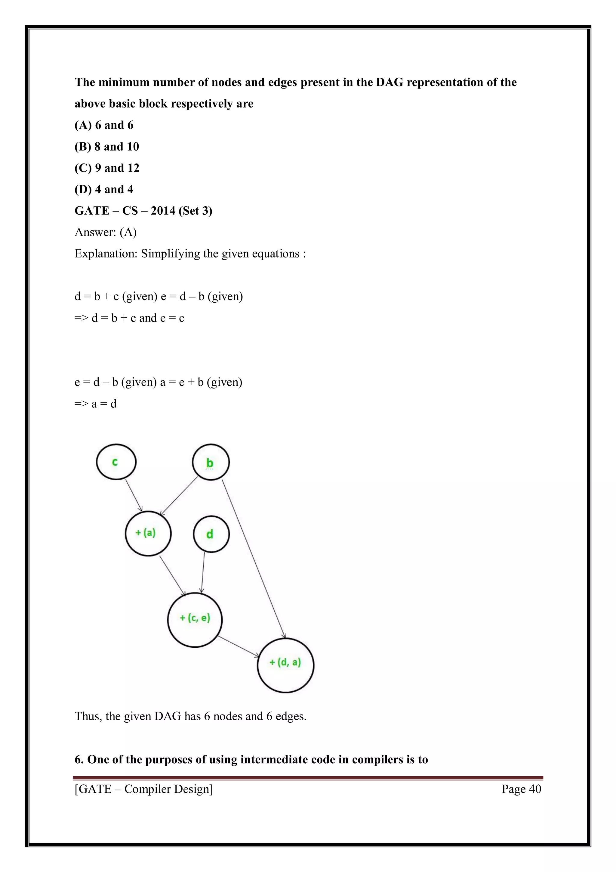 [GATE – Compiler Design] Page 40
The minimum number of nodes and edges present in the DAG representation of the
above basic block respectively are
(A) 6 and 6
(B) 8 and 10
(C) 9 and 12
(D) 4 and 4
GATE – CS – 2014 (Set 3)
Answer: (A)
Explanation: Simplifying the given equations :
d = b + c (given) e = d – b (given)
=> d = b + c and e = c
e = d – b (given) a = e + b (given)
=> a = d
Thus, the given DAG has 6 nodes and 6 edges.
6. One of the purposes of using intermediate code in compilers is to
 