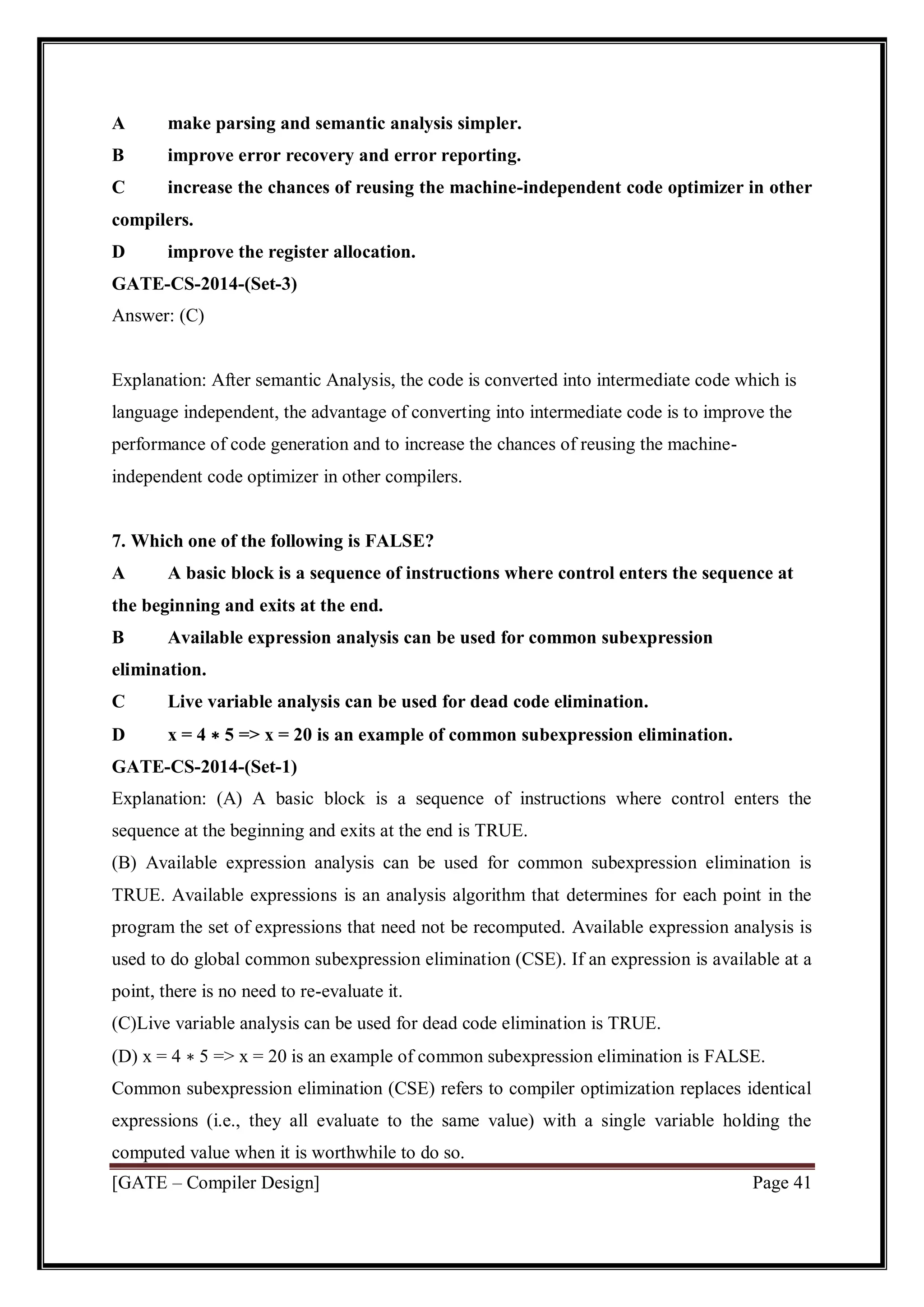 [GATE – Compiler Design] Page 41
A make parsing and semantic analysis simpler.
B improve error recovery and error reporting.
C increase the chances of reusing the machine-independent code optimizer in other
compilers.
D improve the register allocation.
GATE-CS-2014-(Set-3)
Answer: (C)
Explanation: After semantic Analysis, the code is converted into intermediate code which is
language independent, the advantage of converting into intermediate code is to improve the
performance of code generation and to increase the chances of reusing the machine-
independent code optimizer in other compilers.
7. Which one of the following is FALSE?
A A basic block is a sequence of instructions where control enters the sequence at
the beginning and exits at the end.
B Available expression analysis can be used for common subexpression
elimination.
C Live variable analysis can be used for dead code elimination.
D x = 4 ∗ 5 => x = 20 is an example of common subexpression elimination.
GATE-CS-2014-(Set-1)
Explanation: (A) A basic block is a sequence of instructions where control enters the
sequence at the beginning and exits at the end is TRUE.
(B) Available expression analysis can be used for common subexpression elimination is
TRUE. Available expressions is an analysis algorithm that determines for each point in the
program the set of expressions that need not be recomputed. Available expression analysis is
used to do global common subexpression elimination (CSE). If an expression is available at a
point, there is no need to re-evaluate it.
(C)Live variable analysis can be used for dead code elimination is TRUE.
(D) x = 4 ∗ 5 => x = 20 is an example of common subexpression elimination is FALSE.
Common subexpression elimination (CSE) refers to compiler optimization replaces identical
expressions (i.e., they all evaluate to the same value) with a single variable holding the
computed value when it is worthwhile to do so.
 