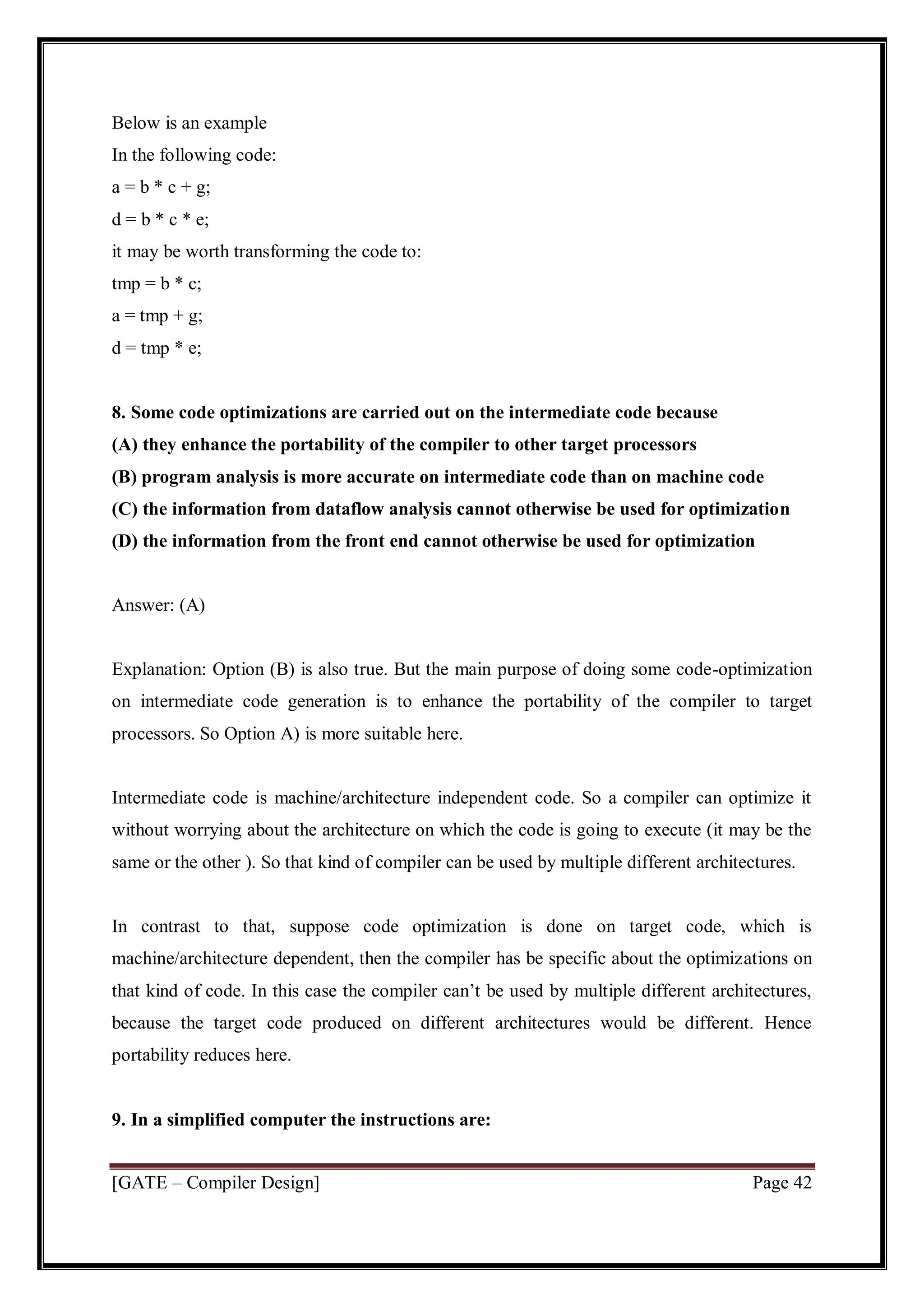 [GATE – Compiler Design] Page 42
Below is an example
In the following code:
a = b * c + g;
d = b * c * e;
it may be worth transforming the code to:
tmp = b * c;
a = tmp + g;
d = tmp * e;
8. Some code optimizations are carried out on the intermediate code because
(A) they enhance the portability of the compiler to other target processors
(B) program analysis is more accurate on intermediate code than on machine code
(C) the information from dataflow analysis cannot otherwise be used for optimization
(D) the information from the front end cannot otherwise be used for optimization
Answer: (A)
Explanation: Option (B) is also true. But the main purpose of doing some code-optimization
on intermediate code generation is to enhance the portability of the compiler to target
processors. So Option A) is more suitable here.
Intermediate code is machine/architecture independent code. So a compiler can optimize it
without worrying about the architecture on which the code is going to execute (it may be the
same or the other ). So that kind of compiler can be used by multiple different architectures.
In contrast to that, suppose code optimization is done on target code, which is
machine/architecture dependent, then the compiler has be specific about the optimizations on
that kind of code. In this case the compiler can’t be used by multiple different architectures,
because the target code produced on different architectures would be different. Hence
portability reduces here.
9. In a simplified computer the instructions are:
 
