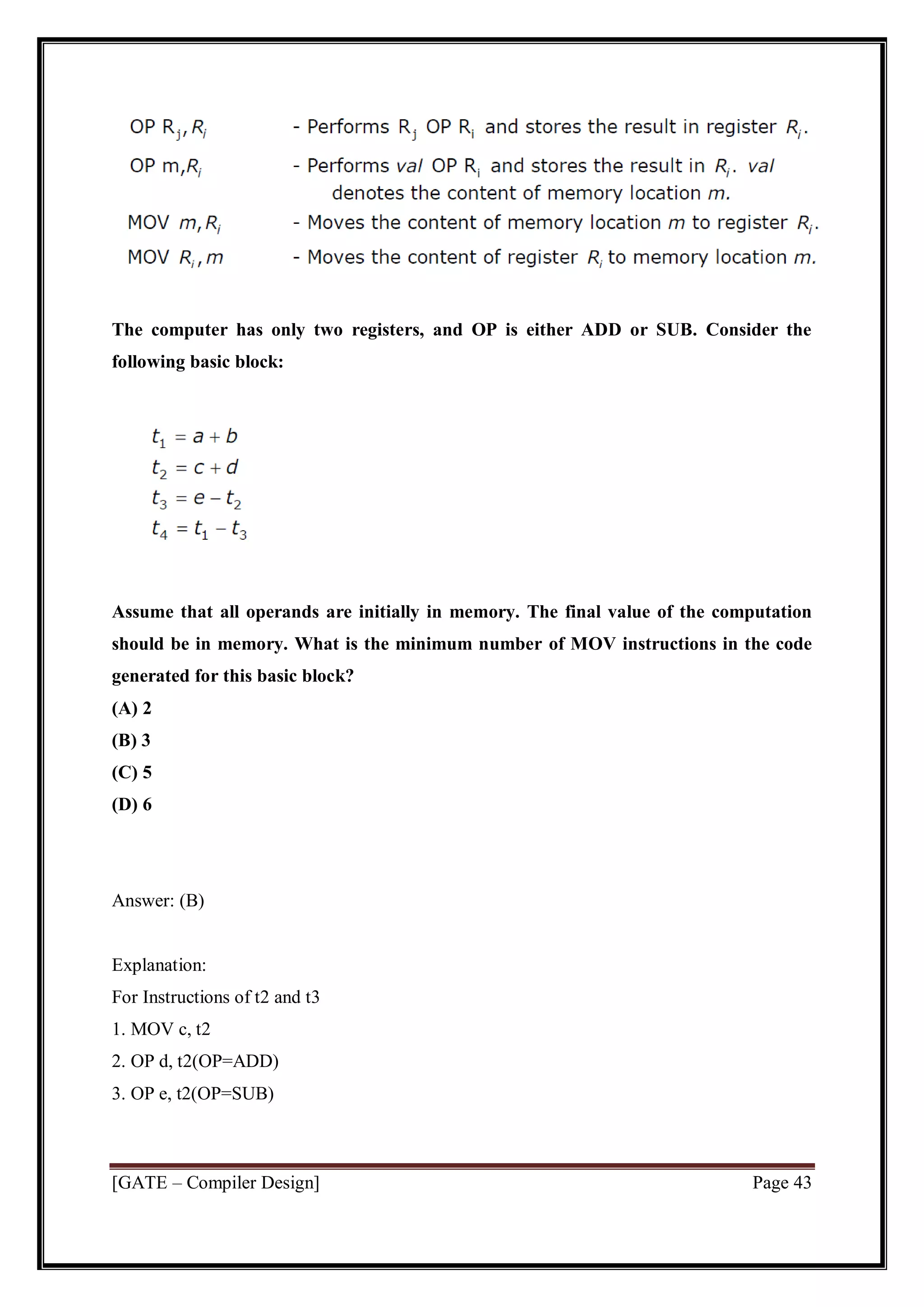 [GATE – Compiler Design] Page 43
The computer has only two registers, and OP is either ADD or SUB. Consider the
following basic block:
Assume that all operands are initially in memory. The final value of the computation
should be in memory. What is the minimum number of MOV instructions in the code
generated for this basic block?
(A) 2
(B) 3
(C) 5
(D) 6
Answer: (B)
Explanation:
For Instructions of t2 and t3
1. MOV c, t2
2. OP d, t2(OP=ADD)
3. OP e, t2(OP=SUB)
 