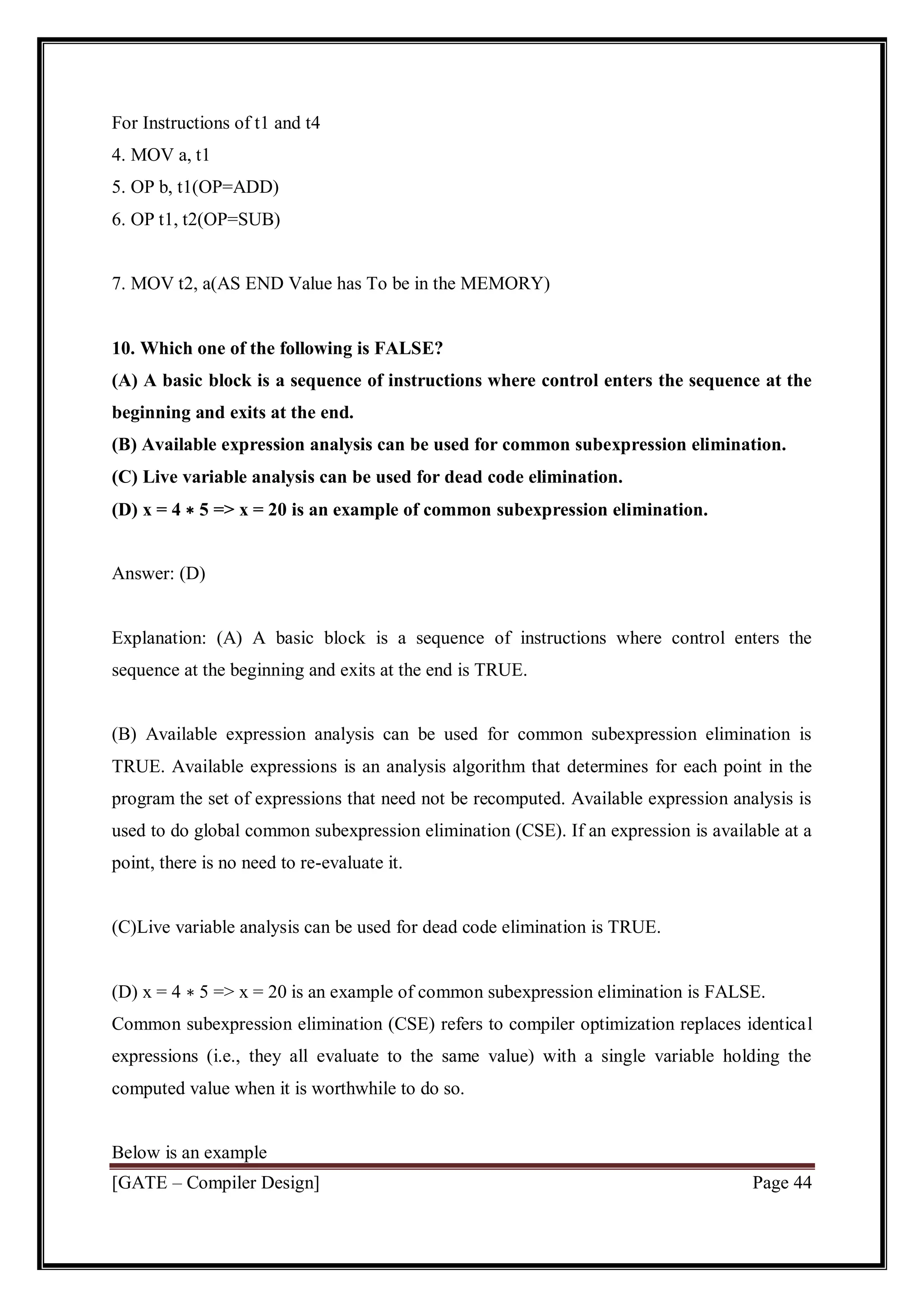 [GATE – Compiler Design] Page 44
For Instructions of t1 and t4
4. MOV a, t1
5. OP b, t1(OP=ADD)
6. OP t1, t2(OP=SUB)
7. MOV t2, a(AS END Value has To be in the MEMORY)
10. Which one of the following is FALSE?
(A) A basic block is a sequence of instructions where control enters the sequence at the
beginning and exits at the end.
(B) Available expression analysis can be used for common subexpression elimination.
(C) Live variable analysis can be used for dead code elimination.
(D) x = 4 ∗ 5 => x = 20 is an example of common subexpression elimination.
Answer: (D)
Explanation: (A) A basic block is a sequence of instructions where control enters the
sequence at the beginning and exits at the end is TRUE.
(B) Available expression analysis can be used for common subexpression elimination is
TRUE. Available expressions is an analysis algorithm that determines for each point in the
program the set of expressions that need not be recomputed. Available expression analysis is
used to do global common subexpression elimination (CSE). If an expression is available at a
point, there is no need to re-evaluate it.
(C)Live variable analysis can be used for dead code elimination is TRUE.
(D) x = 4 ∗ 5 => x = 20 is an example of common subexpression elimination is FALSE.
Common subexpression elimination (CSE) refers to compiler optimization replaces identical
expressions (i.e., they all evaluate to the same value) with a single variable holding the
computed value when it is worthwhile to do so.
Below is an example
 