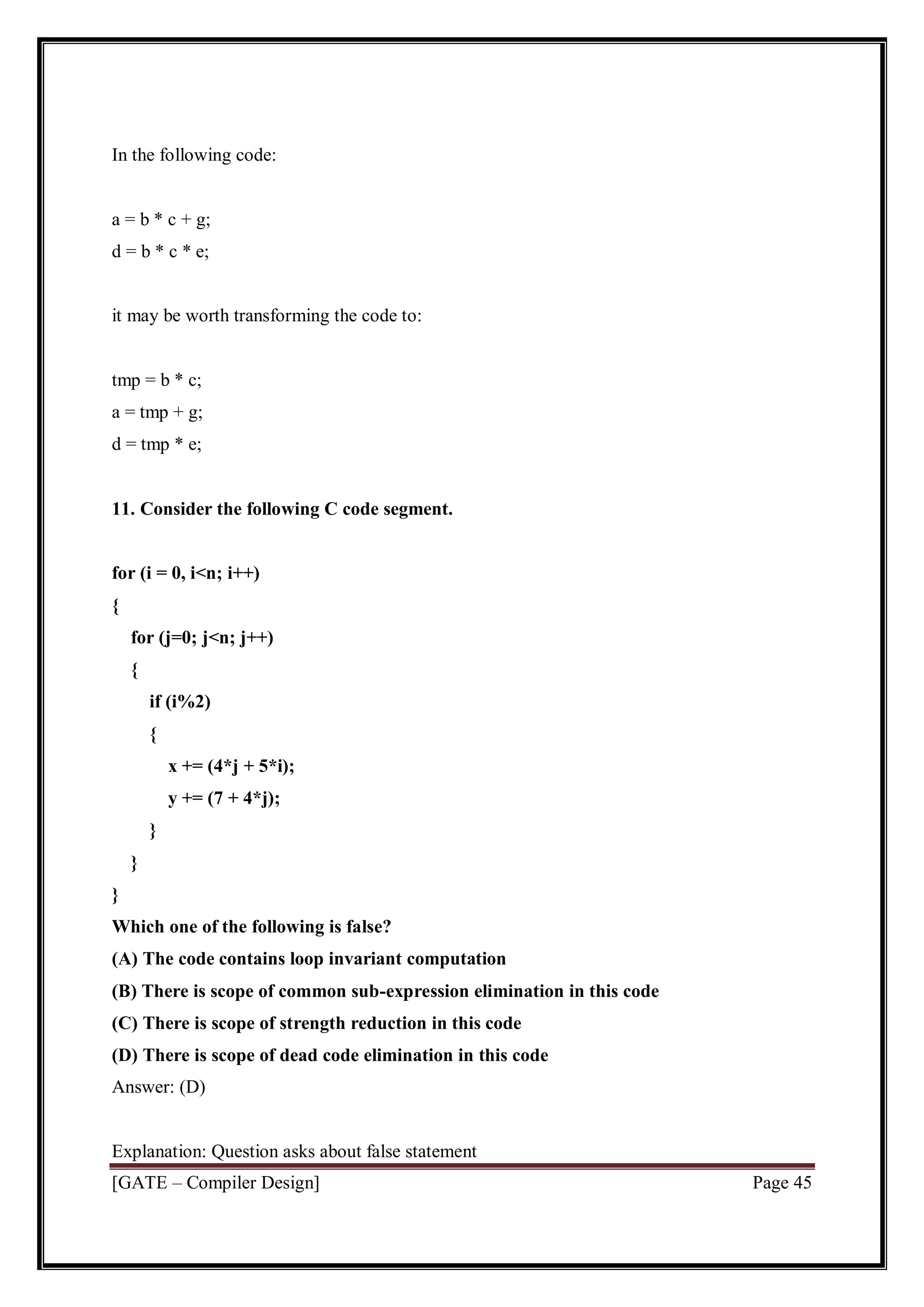 [GATE – Compiler Design] Page 45
In the following code:
a = b * c + g;
d = b * c * e;
it may be worth transforming the code to:
tmp = b * c;
a = tmp + g;
d = tmp * e;
11. Consider the following C code segment.
for (i = 0, i<n; i++)
{
for (j=0; j<n; j++)
{
if (i%2)
{
x += (4*j + 5*i);
y += (7 + 4*j);
}
}
}
Which one of the following is false?
(A) The code contains loop invariant computation
(B) There is scope of common sub-expression elimination in this code
(C) There is scope of strength reduction in this code
(D) There is scope of dead code elimination in this code
Answer: (D)
Explanation: Question asks about false statement
 