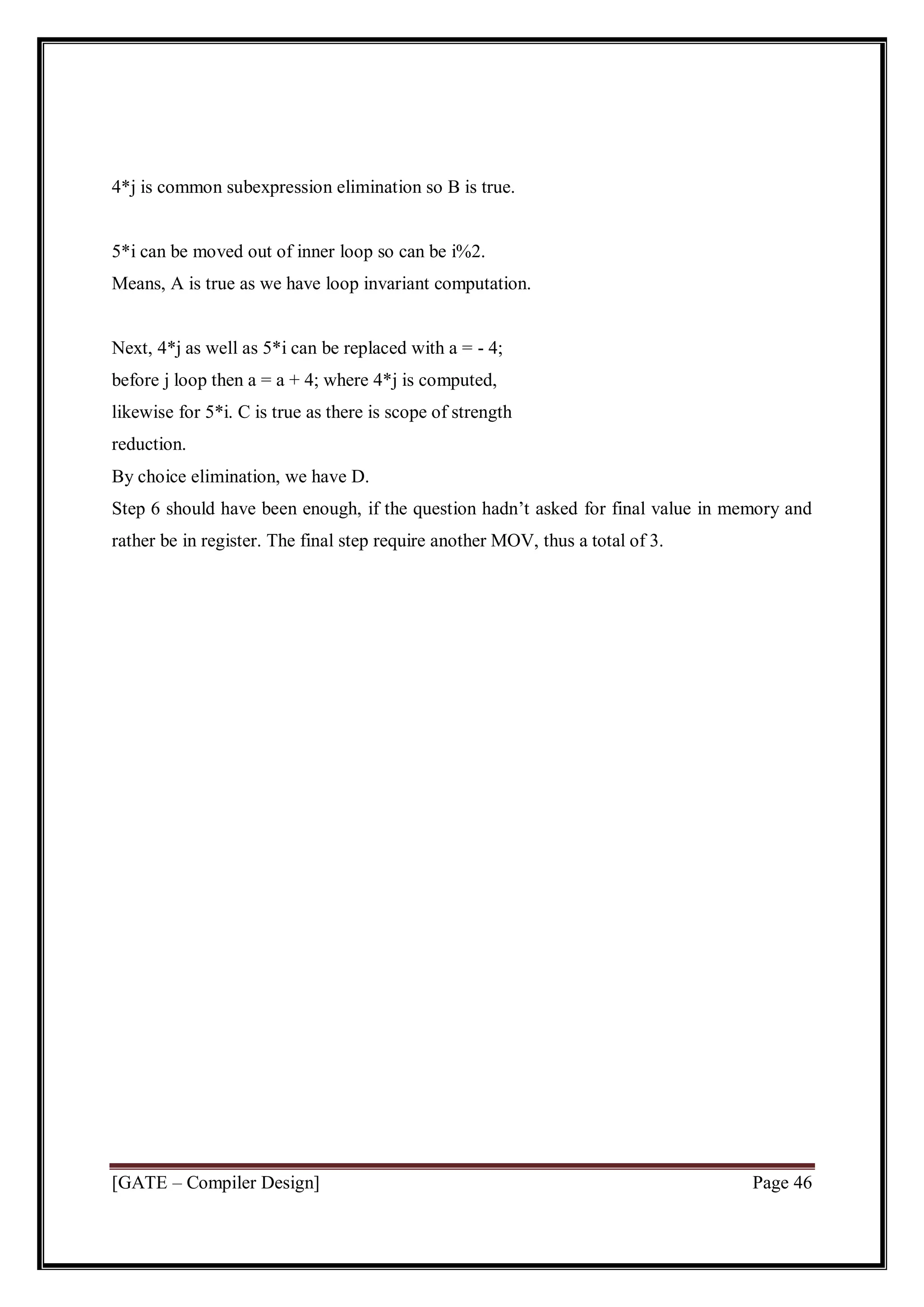 [GATE – Compiler Design] Page 46
4*j is common subexpression elimination so B is true.
5*i can be moved out of inner loop so can be i%2.
Means, A is true as we have loop invariant computation.
Next, 4*j as well as 5*i can be replaced with a = - 4;
before j loop then a = a + 4; where 4*j is computed,
likewise for 5*i. C is true as there is scope of strength
reduction.
By choice elimination, we have D.
Step 6 should have been enough, if the question hadn’t asked for final value in memory and
rather be in register. The final step require another MOV, thus a total of 3.
 
