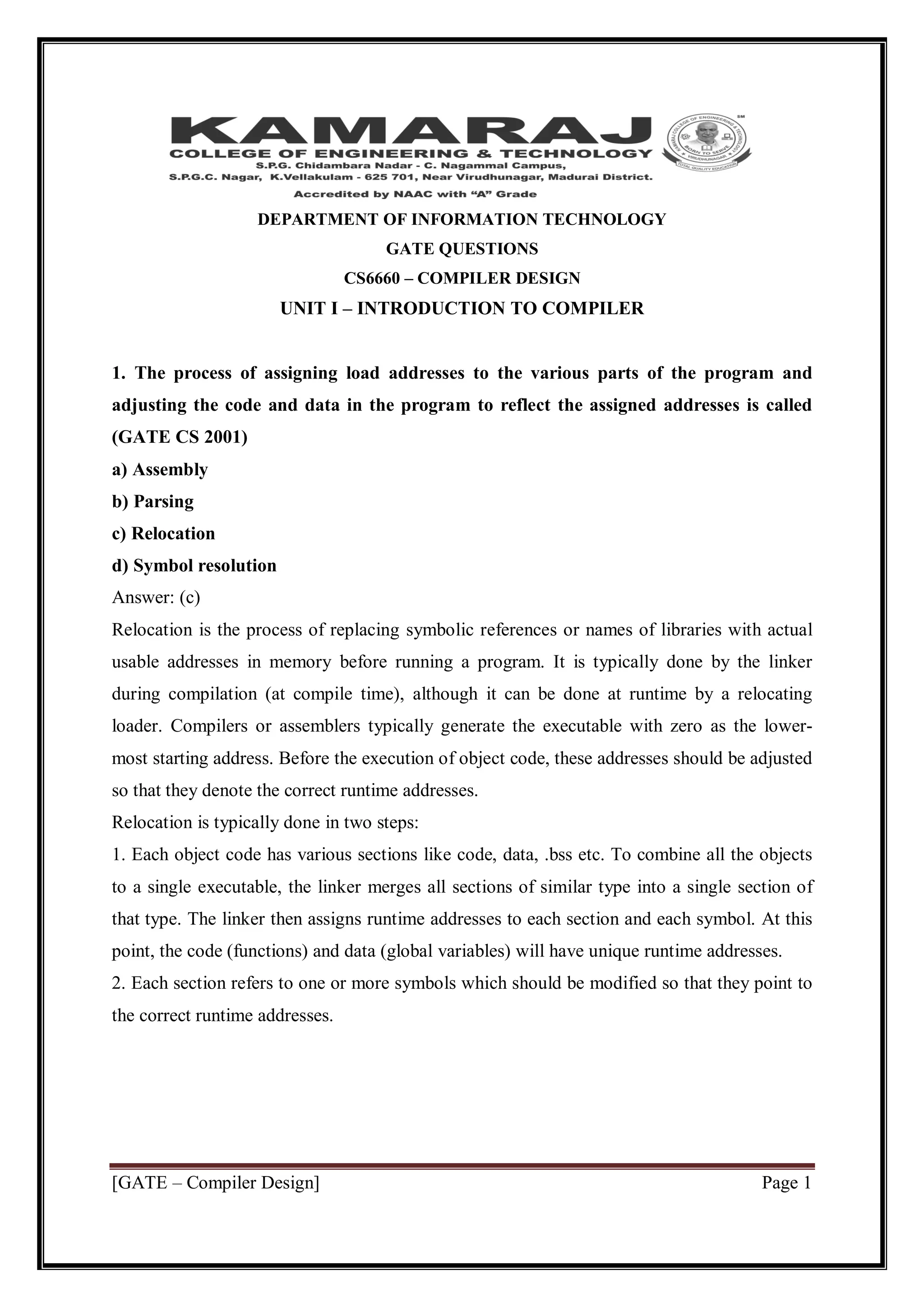 [GATE – Compiler Design] Page 1
DEPARTMENT OF INFORMATION TECHNOLOGY
GATE QUESTIONS
CS6660 – COMPILER DESIGN
UNIT I – INTRODUCTION TO COMPILER
1. The process of assigning load addresses to the various parts of the program and
adjusting the code and data in the program to reflect the assigned addresses is called
(GATE CS 2001)
a) Assembly
b) Parsing
c) Relocation
d) Symbol resolution
Answer: (c)
Relocation is the process of replacing symbolic references or names of libraries with actual
usable addresses in memory before running a program. It is typically done by the linker
during compilation (at compile time), although it can be done at runtime by a relocating
loader. Compilers or assemblers typically generate the executable with zero as the lower-
most starting address. Before the execution of object code, these addresses should be adjusted
so that they denote the correct runtime addresses.
Relocation is typically done in two steps:
1. Each object code has various sections like code, data, .bss etc. To combine all the objects
to a single executable, the linker merges all sections of similar type into a single section of
that type. The linker then assigns runtime addresses to each section and each symbol. At this
point, the code (functions) and data (global variables) will have unique runtime addresses.
2. Each section refers to one or more symbols which should be modified so that they point to
the correct runtime addresses.
 