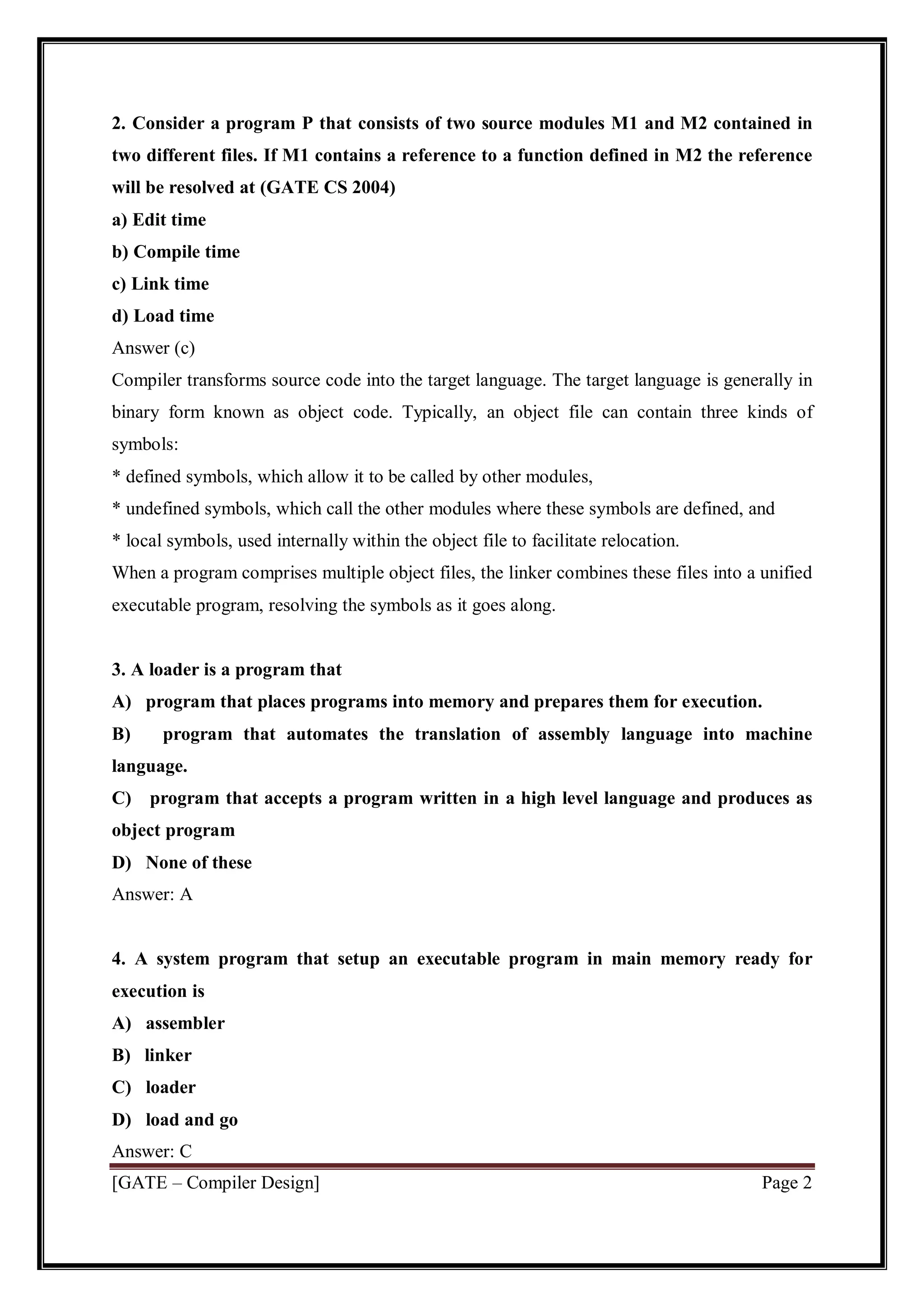 [GATE – Compiler Design] Page 2
2. Consider a program P that consists of two source modules M1 and M2 contained in
two different files. If M1 contains a reference to a function defined in M2 the reference
will be resolved at (GATE CS 2004)
a) Edit time
b) Compile time
c) Link time
d) Load time
Answer (c)
Compiler transforms source code into the target language. The target language is generally in
binary form known as object code. Typically, an object file can contain three kinds of
symbols:
* defined symbols, which allow it to be called by other modules,
* undefined symbols, which call the other modules where these symbols are defined, and
* local symbols, used internally within the object file to facilitate relocation.
When a program comprises multiple object files, the linker combines these files into a unified
executable program, resolving the symbols as it goes along.
3. A loader is a program that
A) program that places programs into memory and prepares them for execution.
B) program that automates the translation of assembly language into machine
language.
C) program that accepts a program written in a high level language and produces as
object program
D) None of these
Answer: A
4. A system program that setup an executable program in main memory ready for
execution is
A) assembler
B) linker
C) loader
D) load and go
Answer: C
 