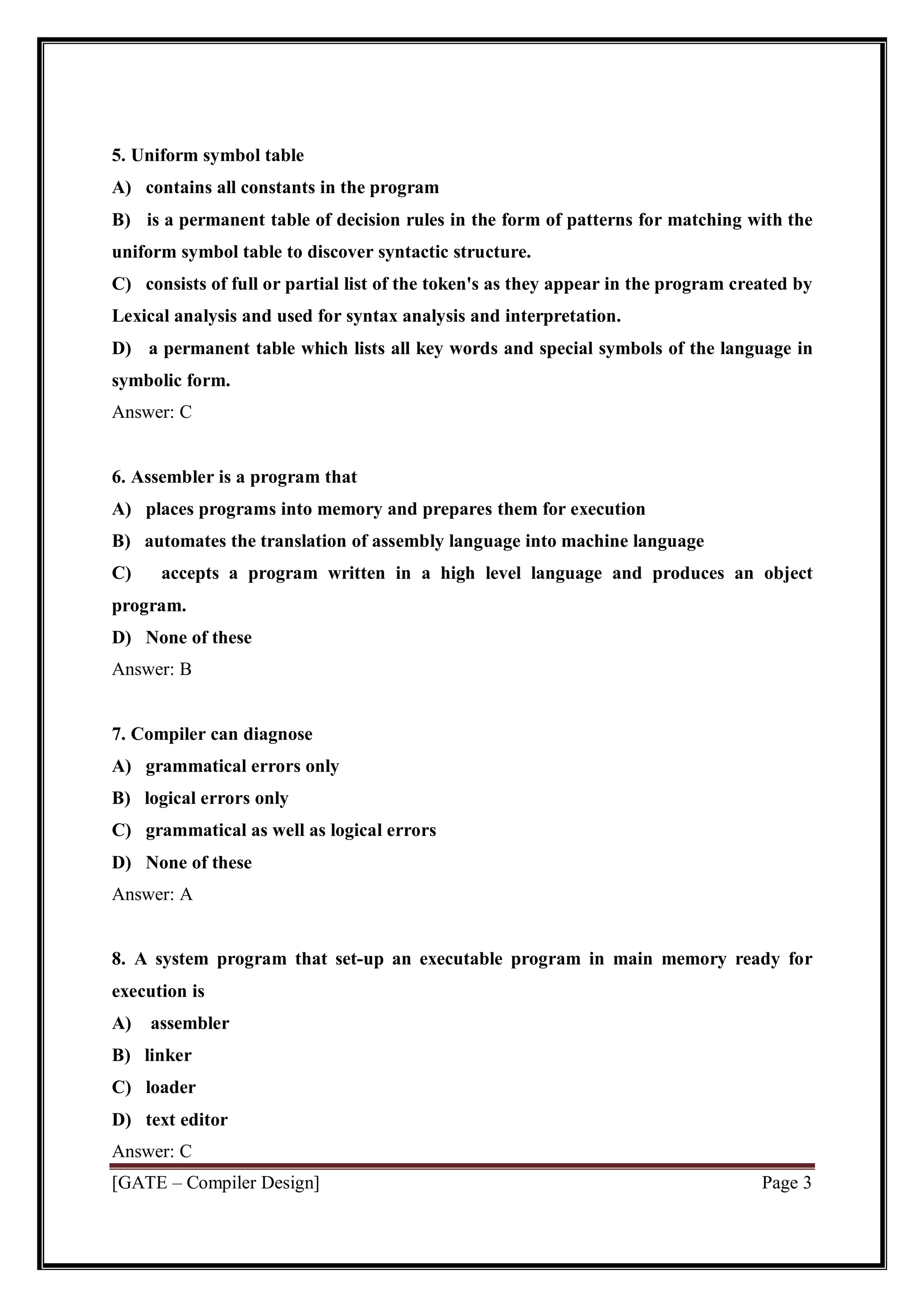 [GATE – Compiler Design] Page 3
5. Uniform symbol table
A) contains all constants in the program
B) is a permanent table of decision rules in the form of patterns for matching with the
uniform symbol table to discover syntactic structure.
C) consists of full or partial list of the token's as they appear in the program created by
Lexical analysis and used for syntax analysis and interpretation.
D) a permanent table which lists all key words and special symbols of the language in
symbolic form.
Answer: C
6. Assembler is a program that
A) places programs into memory and prepares them for execution
B) automates the translation of assembly language into machine language
C) accepts a program written in a high level language and produces an object
program.
D) None of these
Answer: B
7. Compiler can diagnose
A) grammatical errors only
B) logical errors only
C) grammatical as well as logical errors
D) None of these
Answer: A
8. A system program that set-up an executable program in main memory ready for
execution is
A) assembler
B) linker
C) loader
D) text editor
Answer: C
 