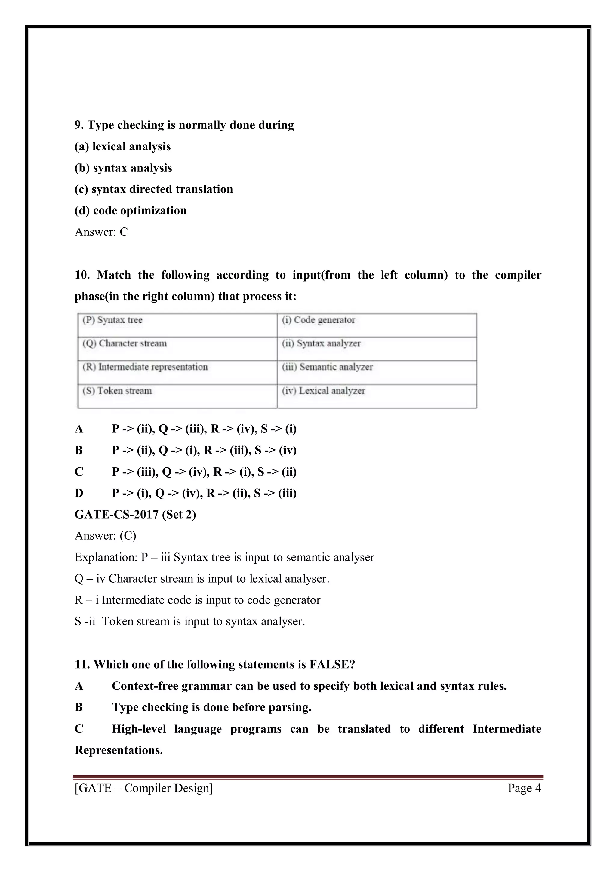 [GATE – Compiler Design] Page 4
9. Type checking is normally done during
(a) lexical analysis
(b) syntax analysis
(c) syntax directed translation
(d) code optimization
Answer: C
10. Match the following according to input(from the left column) to the compiler
phase(in the right column) that process it:
A P -> (ii), Q -> (iii), R -> (iv), S -> (i)
B P -> (ii), Q -> (i), R -> (iii), S -> (iv)
C P -> (iii), Q -> (iv), R -> (i), S -> (ii)
D P -> (i), Q -> (iv), R -> (ii), S -> (iii)
GATE-CS-2017 (Set 2)
Answer: (C)
Explanation: P – iii Syntax tree is input to semantic analyser
Q – iv Character stream is input to lexical analyser.
R – i Intermediate code is input to code generator
S -ii Token stream is input to syntax analyser.
11. Which one of the following statements is FALSE?
A Context-free grammar can be used to specify both lexical and syntax rules.
B Type checking is done before parsing.
C High-level language programs can be translated to different Intermediate
Representations.
 