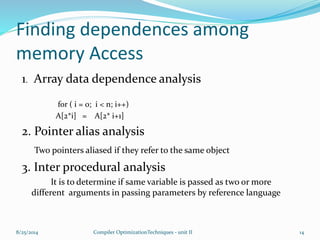 Finding dependences among
memory Access
1. Array data dependence analysis
for ( i = 0; i < n; i++)
A[2*i] = A[2* i+1]
2. Pointer alias analysis
Two pointers aliased if they refer to the same object
3. Inter procedural analysis
It is to determine if same variable is passed as two or more
different arguments in passing parameters by reference language
8/25/2014 14Compiler OptimizationTechniques - unit II
 
