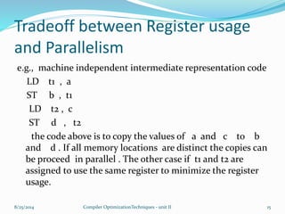 Tradeoff between Register usage
and Parallelism
e.g., machine independent intermediate representation code
LD t1 , a
ST b , t1
LD t2 , c
ST d , t2
the code above is to copy the values of a and c to b
and d . If all memory locations are distinct the copies can
be proceed in parallel . The other case if t1 and t2 are
assigned to use the same register to minimize the register
usage.
8/25/2014 15Compiler OptimizationTechniques - unit II
 