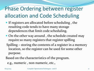 Phase Ordering between register
allocation and Code Scheduling
 If registers are allocated before scheduling , the
resulting code tends to have many storage
dependences that limit code scheduling.
 On the other way around , the schedule created may
require so many registers that register spilling
Spilling – storing the contents of a register in a memory
location, so the register can be used for some other
purpose.
Based on the characteristics of the program.
e.g., numeric , non numeric, etc.,
8/25/2014 17Compiler OptimizationTechniques - unit II
 