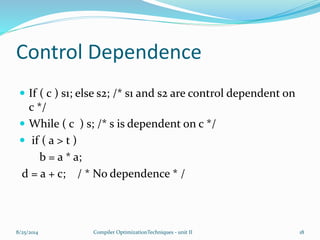 Control Dependence
 If ( c ) s1; else s2; /* s1 and s2 are control dependent on
c */
 While ( c ) s; /* s is dependent on c */
 if ( a > t )
b = a * a;
d = a + c; / * No dependence * /
8/25/2014 18Compiler OptimizationTechniques - unit II
 
