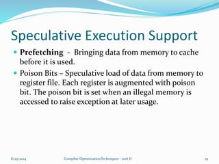 Speculative Execution Support
 Prefetching - Bringing data from memory to cache
before it is used.
 Poison Bits – Speculative load of data from memory to
register file. Each register is augmented with poison
bit. The poison bit is set when an illegal memory is
accessed to raise exception at later usage.
8/25/2014 19Compiler OptimizationTechniques - unit II
 
