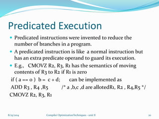 Predicated Execution
 Predicated instructions were invented to reduce the
number of branches in a program.
 A predicated instruction is like a normal instruction but
has an extra predicate operand to guard its execution.
 E.g., CMOVZ R2, R3, R1 has the semantics of moving
contents of R3 to R2 if R1 is zero
if ( a == 0 ) b = c + d; can be implemented as
ADD R3 , R4 ,R5 /* a ,b,c ,d are allotedR1, R2 , R4,R5 */
CMOVZ R2, R3, R1
8/25/2014 20Compiler OptimizationTechniques - unit II
 