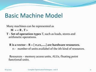 Basic Machine Model
Many machines can be represented as
M = < R , T >
T – Set of operation types T, such as loads, stores and
arithmetic operations.
R is a vector – R = [ r1,r2,…..] are hardware resources.
r1 - number of units availabel of the ith kind of resources.
Resources – memory access units, ALUs, floating point
functional units.
8/25/2014 21Compiler OptimizationTechniques - unit II
 