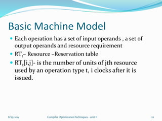 Basic Machine Model
 Each operation has a set of input operands , a set of
output operands and resource requirement
 RTt– Resource –Reservation table
 RTt[i,j]- is the number of units of jth resource
used by an operation type t, i clocks after it is
issued.
8/25/2014 22Compiler OptimizationTechniques - unit II
 