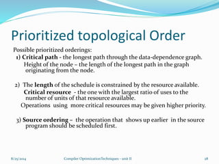 Prioritized topological Order
Possible prioritized orderings:
1) Critical path - the longest path through the data-dependence graph.
Height of the node – the length of the longest path in the graph
originating from the node.
2) The length of the schedule is constrained by the resource available.
Critical resource - the one with the largest ratio of uses to the
number of units of that resource available.
Operations using more critical resources may be given higher priority.
3) Source ordering – the operation that shows up earlier in the source
program should be scheduled first.
8/25/2014 Compiler OptimizationTechniques - unit II 28
 