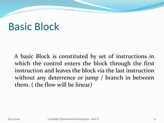 Basic Block
A basic Block is constituted by set of instructions in
which the control enters the block through the first
instruction and leaves the block via the last instruction
without any deterrence or jump / branch in between
them. ( the flow will be linear)
8/25/2014 Compiler OptimizationTechniques - unit II 31
 