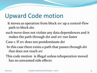Upward Code motion
It moves as operation from block src up a control-flow
path to block dst.
such move does not violate any data dependences and it
makes the path through dst and src run faster
Case 1: If src does not postdominate dst
In this case there exists a path that passes through dst
that does not reach src
This code motion is illegal unless tehoperation moved
has no unwanted side effects
8/25/2014 Compiler OptimizationTechniques - unit II 35
 