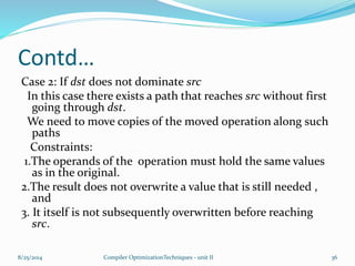 Contd…
Case 2: If dst does not dominate src
In this case there exists a path that reaches src without first
going through dst.
We need to move copies of the moved operation along such
paths
Constraints:
1.The operands of the operation must hold the same values
as in the original.
2.The result does not overwrite a value that is still needed ,
and
3. It itself is not subsequently overwritten before reaching
src.
8/25/2014 Compiler OptimizationTechniques - unit II 36
 