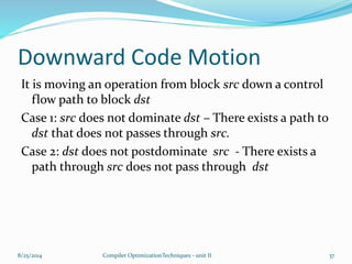 Downward Code Motion
It is moving an operation from block src down a control
flow path to block dst
Case 1: src does not dominate dst – There exists a path to
dst that does not passes through src.
Case 2: dst does not postdominate src - There exists a
path through src does not pass through dst
8/25/2014 Compiler OptimizationTechniques - unit II 37
 