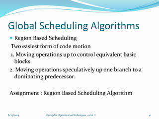 Global Scheduling Algorithms
 Region Based Scheduling
Two easiest form of code motion
1. Moving operations up to control equivalent basic
blocks
2. Moving operations speculatively up one branch to a
dominating predecessor.
Assignment : Region Based Scheduling Algorithm
8/25/2014 Compiler OptimizationTechniques - unit II 41
 