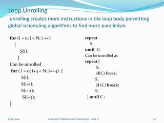 Loop Unrolling
unrolling creates more instructions in the loop body permitting
global scheduling algorithms to find more parallelism
for (i = 0; i < N; i ++)
{
S(i);
}
Can be unrolled
for ( i = 0; i+4 < N; i+=4) {
S(i);
S(i+1);
S(i+2);
S(i+3);
}
repeat
S;
until C;
Can be unrolled as
repeat {
S;
if(C) break;
S;
if (C) break;
S;
} until C ;
8/25/2014 Compiler OptimizationTechniques - unit II 42
 