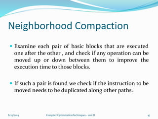 Neighborhood Compaction
 Examine each pair of basic blocks that are executed
one after the other , and check if any operation can be
moved up or down between them to improve the
execution time to those blocks.
 If such a pair is found we check if the instruction to be
moved needs to be duplicated along other paths.
8/25/2014 Compiler OptimizationTechniques - unit II 43
 