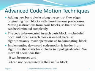 Advanced Code Motion Techniques
 Adding new basic blocks along the control flow edges
originating from blocks with more than one predecessor.
Moving instructions from basic blocks, so that the block
can be eliminated completely.
 The code to be executed in each basic block is scheduled
once and for all as each block is visited, because
algorithms only move operations up to dominating block.
 Implementing downward code motion is harder in an
algorithm that visits basic blocks in topological order , We
move all operations that
i) can be moved and
ii) can not be executed in their native block
8/25/2014 Compiler OptimizationTechniques - unit II 44
 