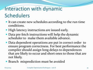 Interaction with dynamic
Schedulers
 It can create new schedules according to the run time
conditions.
 High latency instructions are issued early.
 Data pre fetch instructions will help the dynamic
scheduler to make them available advance.
 Data dependent operations are put in correct order to
ensure program correctness. For best performance the
compiler should assign long delays to dependences
that are likely to occur and short ones to those that are
not likely.
 Branch misprediction must be avoided
8/25/2014 Compiler OptimizationTechniques - unit II 45
 