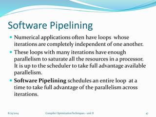 Software Pipelining
 Numerical applications often have loops whose
iterations are completely independent of one another.
 These loops with many iterations have enough
parallelism to saturate all the resources in a processor.
It is up to the scheduler to take full advantage available
parallelism.
 Software Pipelining schedules an entire loop at a
time to take full advantage of the parallelism across
iterations.
8/25/2014 Compiler OptimizationTechniques - unit II 47
 