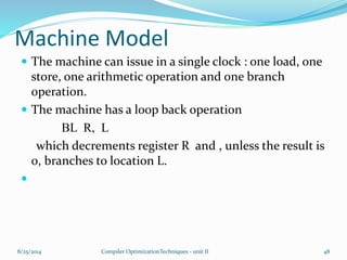 Machine Model
 The machine can issue in a single clock : one load, one
store, one arithmetic operation and one branch
operation.
 The machine has a loop back operation
BL R, L
which decrements register R and , unless the result is
0, branches to location L.

8/25/2014 Compiler OptimizationTechniques - unit II 48
 