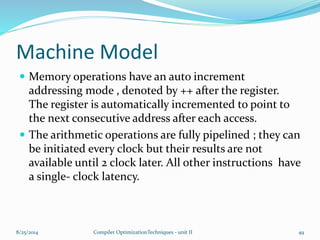 Machine Model
 Memory operations have an auto increment
addressing mode , denoted by ++ after the register.
The register is automatically incremented to point to
the next consecutive address after each access.
 The arithmetic operations are fully pipelined ; they can
be initiated every clock but their results are not
available until 2 clock later. All other instructions have
a single- clock latency.
8/25/2014 Compiler OptimizationTechniques - unit II 49
 