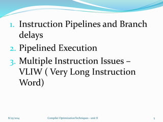 1. Instruction Pipelines and Branch
delays
2. Pipelined Execution
3. Multiple Instruction Issues –
VLIW ( Very Long Instruction
Word)
8/25/2014 5Compiler OptimizationTechniques - unit II
 
