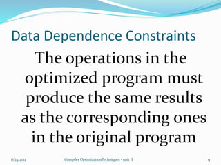 Data Dependence Constraints
The operations in the
optimized program must
produce the same results
as the corresponding ones
in the original program
8/25/2014 9Compiler OptimizationTechniques - unit II
 