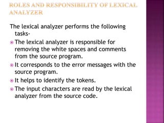 The lexical analyzer performs the following
tasks-
? The lexical analyzer is responsible for
removing the white spaces and comments
from the source program.
? It corresponds to the error messages with the
source program.
? It helps to identify the tokens.
? The input characters are read by the lexical
analyzer from the source code.
 