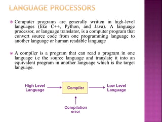 ? Computer programs are generally written in high-level
languages (like C++, Python, and Java). A language
processor, or language translator, is a computer program that
convert source code from one programming language to
another language or human readable language
? A compiler is a program that can read a program in one
language i.e the source language and translate it into an
equivalent program in another language which is the target
language.
A compiler
 