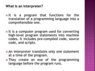 What Is an Interpreter?
? It is a program that functions for the
translation of a programming language into a
comprehensible one.
? It is a computer program used for converting
high-level program statements into machine
codes. It includes pre-compiled code, source
code, and scripts.
? An interpreter translates only one statement
at a time of the program.
? They create an exe of the programming
language before the program runs.
 