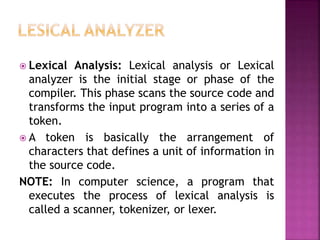 ? Lexical Analysis: Lexical analysis or Lexical
analyzer is the initial stage or phase of the
compiler. This phase scans the source code and
transforms the input program into a series of a
token.
? A token is basically the arrangement of
characters that defines a unit of information in
the source code.
NOTE: In computer science, a program that
executes the process of lexical analysis is
called a scanner, tokenizer, or lexer.
 